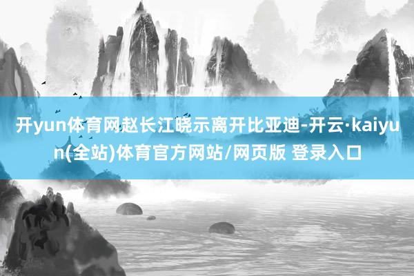 开yun体育网赵长江晓示离开比亚迪-开云·kaiyun(全站)体育官方网站/网页版 登录入口