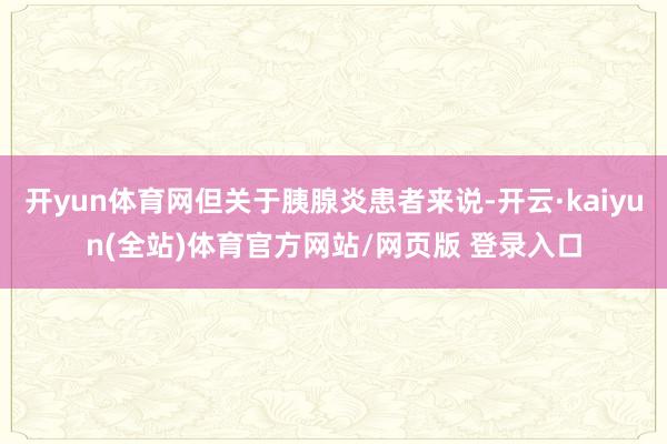 开yun体育网但关于胰腺炎患者来说-开云·kaiyun(全站)体育官方网站/网页版 登录入口
