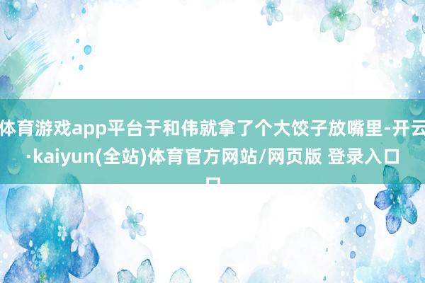 体育游戏app平台于和伟就拿了个大饺子放嘴里-开云·kaiyun(全站)体育官方网站/网页版 登录入口