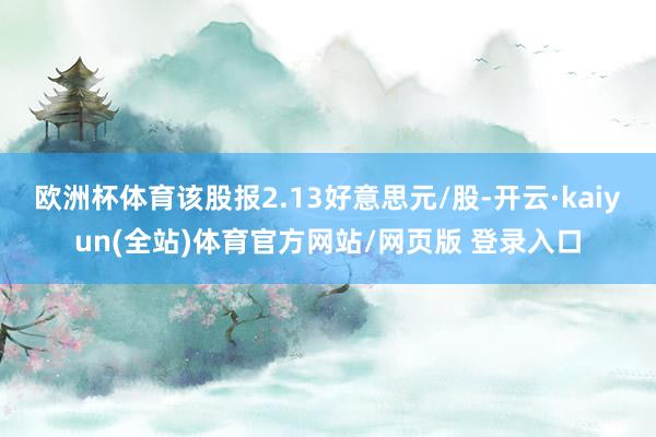 欧洲杯体育该股报2.13好意思元/股-开云·kaiyun(全站)体育官方网站/网页版 登录入口