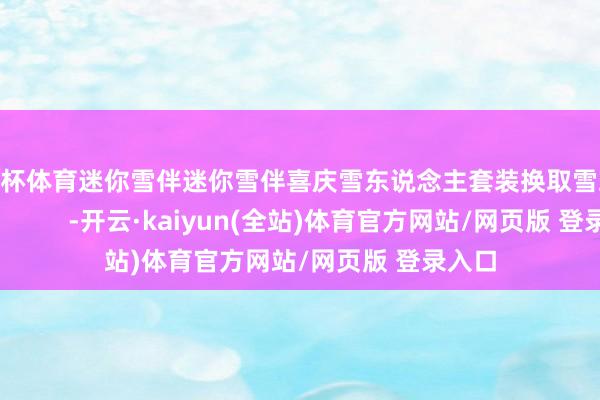 欧洲杯体育迷你雪伴迷你雪伴喜庆雪东说念主套装换取雪球 -开云·kaiyun(全站)体育官方网站/网页版 登录入口