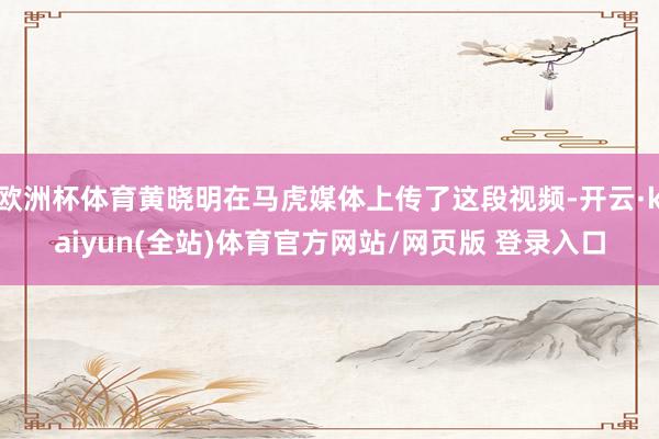 欧洲杯体育黄晓明在马虎媒体上传了这段视频-开云·kaiyun(全站)体育官方网站/网页版 登录入口