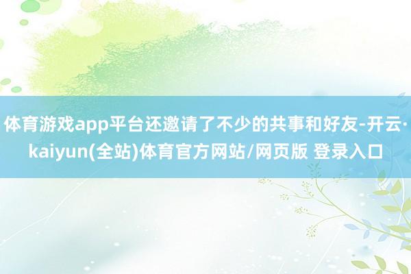 体育游戏app平台还邀请了不少的共事和好友-开云·kaiyun(全站)体育官方网站/网页版 登录入口