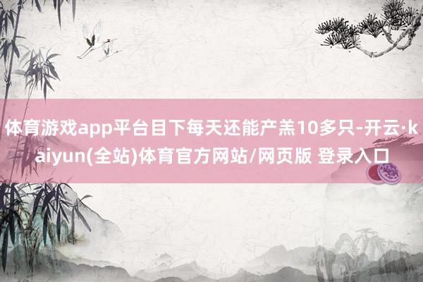 体育游戏app平台目下每天还能产羔10多只-开云·kaiyun(全站)体育官方网站/网页版 登录入口