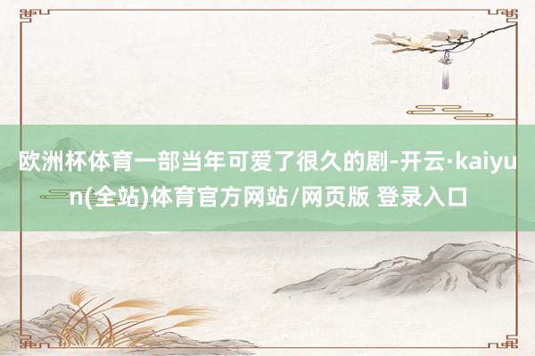 欧洲杯体育一部当年可爱了很久的剧-开云·kaiyun(全站)体育官方网站/网页版 登录入口