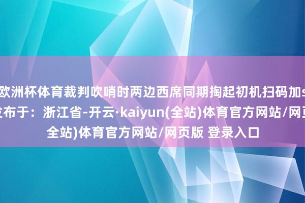 欧洲杯体育裁判吹哨时两边西席同期掏起初机扫码加sse运动至极发布于：浙江省-开云·kaiyun(全站)体育官方网站/网页版 登录入口