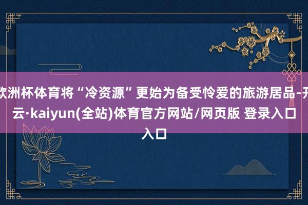 欧洲杯体育将“冷资源”更始为备受怜爱的旅游居品-开云·kaiyun(全站)体育官方网站/网页版 登录入口