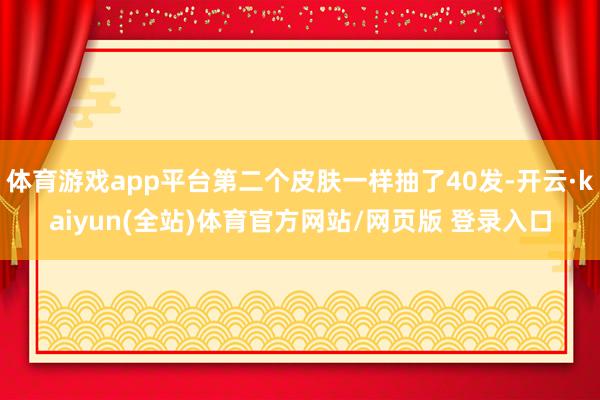 体育游戏app平台第二个皮肤一样抽了40发-开云·kaiyun(全站)体育官方网站/网页版 登录入口