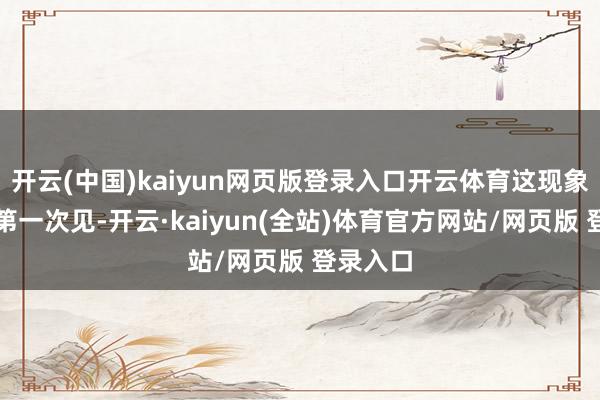 开云(中国)kaiyun网页版登录入口开云体育这现象我然而第一次见-开云·kaiyun(全站)体育官方网站/网页版 登录入口