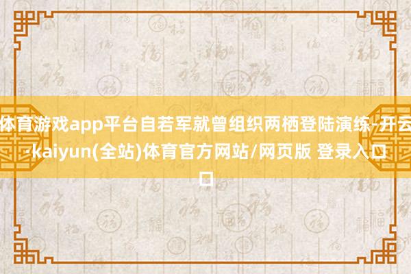 体育游戏app平台自若军就曾组织两栖登陆演练-开云·kaiyun(全站)体育官方网站/网页版 登录入口
