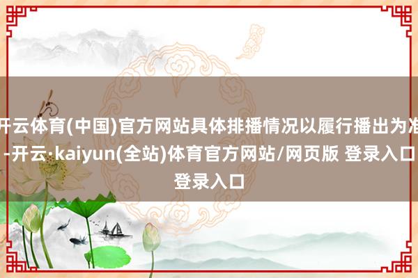 开云体育(中国)官方网站具体排播情况以履行播出为准-开云·kaiyun(全站)体育官方网站/网页版 登录入口