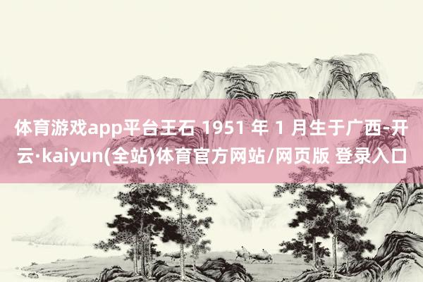 体育游戏app平台王石 1951 年 1 月生于广西-开云·kaiyun(全站)体育官方网站/网页版 登录入口