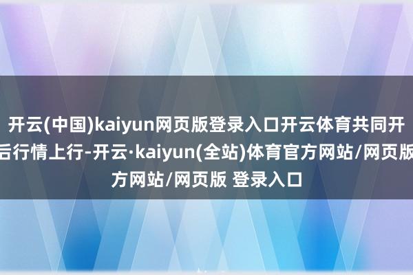 开云(中国)kaiyun网页版登录入口开云体育共同开动春节前后行情上行-开云·kaiyun(全站)体育官方网站/网页版 登录入口