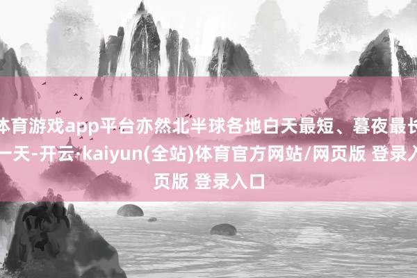 体育游戏app平台亦然北半球各地白天最短、暮夜最长的一天-开云·kaiyun(全站)体育官方网站/网页版 登录入口
