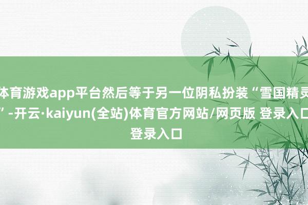 体育游戏app平台然后等于另一位阴私扮装“雪国精灵”-开云·kaiyun(全站)体育官方网站/网页版 登录入口