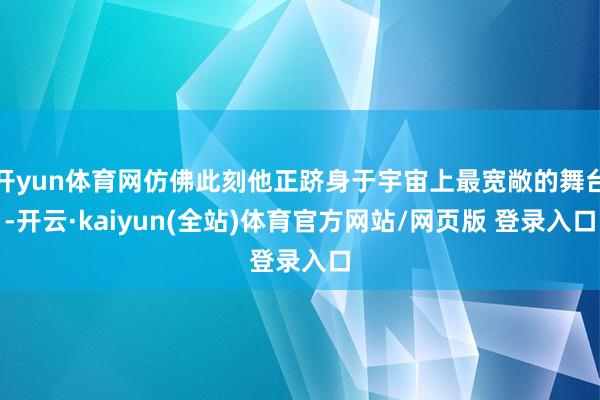 开yun体育网仿佛此刻他正跻身于宇宙上最宽敞的舞台-开云·kaiyun(全站)体育官方网站/网页版 登录入口