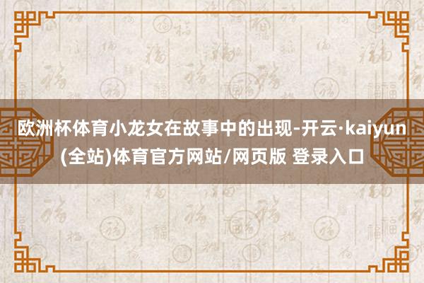 欧洲杯体育小龙女在故事中的出现-开云·kaiyun(全站)体育官方网站/网页版 登录入口