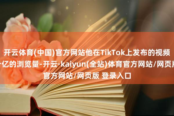 开云体育(中国)官方网站他在TikTok上发布的视频得回了数十亿的浏览量-开云·kaiyun(全站)体育官方网站/网页版 登录入口