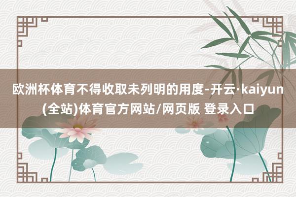 欧洲杯体育不得收取未列明的用度-开云·kaiyun(全站)体育官方网站/网页版 登录入口