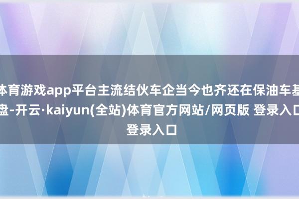 体育游戏app平台主流结伙车企当今也齐还在保油车基盘-开云·kaiyun(全站)体育官方网站/网页版 登录入口