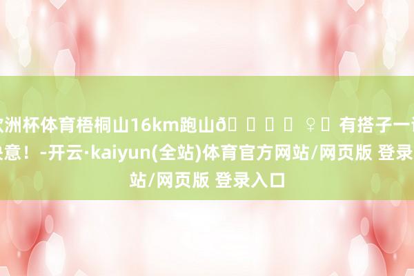 欧洲杯体育梧桐山16km跑山🏃‍♀️有搭子一谈好快意！-开云·kaiyun(全站)体育官方网站/网页版 登录入口