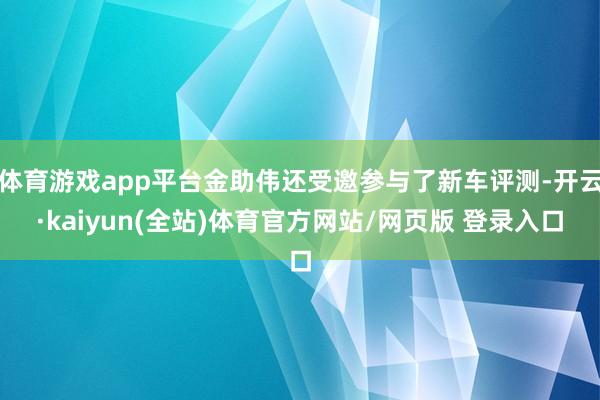 体育游戏app平台金助伟还受邀参与了新车评测-开云·kaiyun(全站)体育官方网站/网页版 登录入口