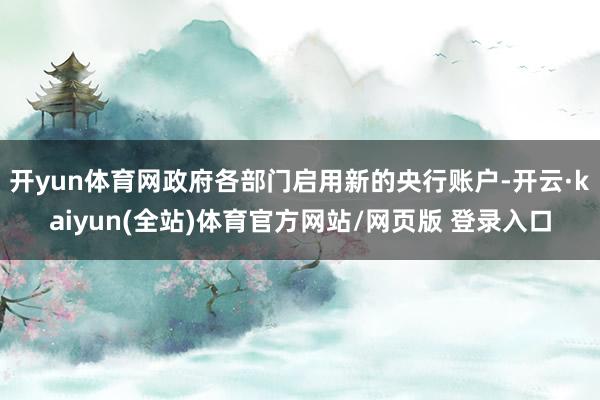 开yun体育网政府各部门启用新的央行账户-开云·kaiyun(全站)体育官方网站/网页版 登录入口