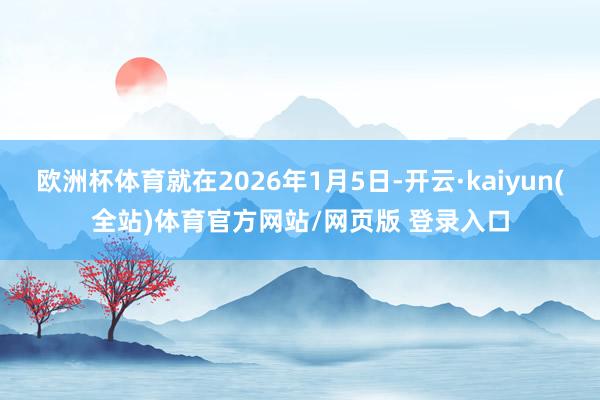 欧洲杯体育就在2026年1月5日-开云·kaiyun(全站)体育官方网站/网页版 登录入口