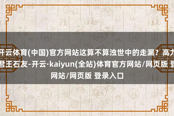 开云体育(中国)官方网站这算不算浊世中的走漏？高力士呢？君王石友-开云·kaiyun(全站)体育官方网站/网页版 登录入口