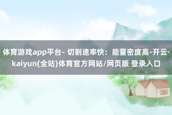 体育游戏app平台- 切割速率快：能量密度高-开云·kaiyun(全站)体育官方网站/网页版 登录入口
