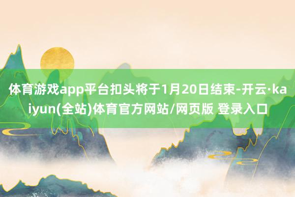 体育游戏app平台扣头将于1月20日结束-开云·kaiyun(全站)体育官方网站/网页版 登录入口