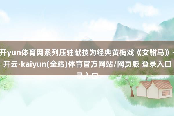 开yun体育网系列压轴献技为经典黄梅戏《女驸马》-开云·kaiyun(全站)体育官方网站/网页版 登录入口