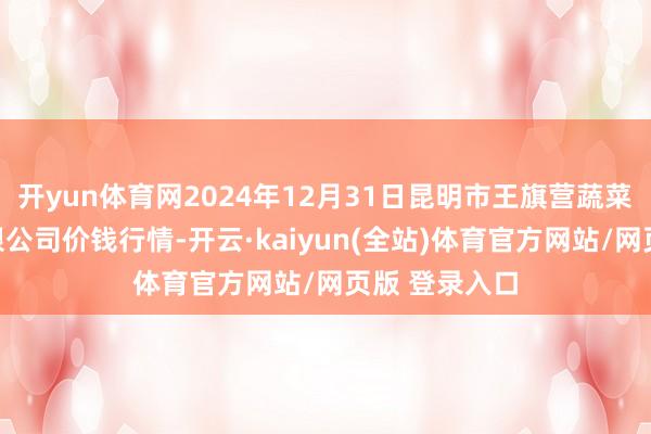开yun体育网2024年12月31日昆明市王旗营蔬菜批发商场有限公司价钱行情-开云·kaiyun(全站)体育官方网站/网页版 登录入口