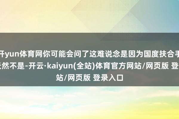 开yun体育网你可能会问了这难说念是因为国度扶合手吗？天然不是-开云·kaiyun(全站)体育官方网站/网页版 登录入口