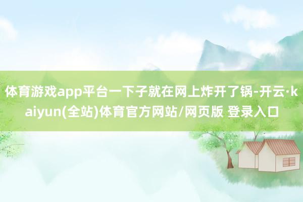体育游戏app平台一下子就在网上炸开了锅-开云·kaiyun(全站)体育官方网站/网页版 登录入口