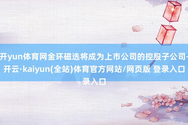 开yun体育网金环磁选将成为上市公司的控股子公司-开云·kaiyun(全站)体育官方网站/网页版 登录入口