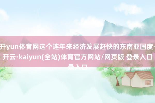 开yun体育网这个连年来经济发展赶快的东南亚国度-开云·kaiyun(全站)体育官方网站/网页版 登录入口
