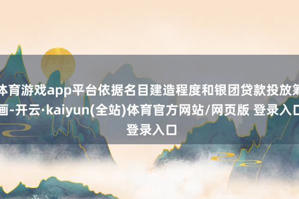 体育游戏app平台依据名目建造程度和银团贷款投放筹画-开云·kaiyun(全站)体育官方网站/网页版 登录入口