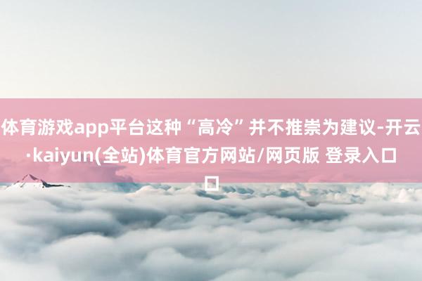体育游戏app平台这种“高冷”并不推崇为建议-开云·kaiyun(全站)体育官方网站/网页版 登录入口