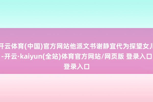 开云体育(中国)官方网站他派文书谢静宜代为探望女儿-开云·kaiyun(全站)体育官方网站/网页版 登录入口