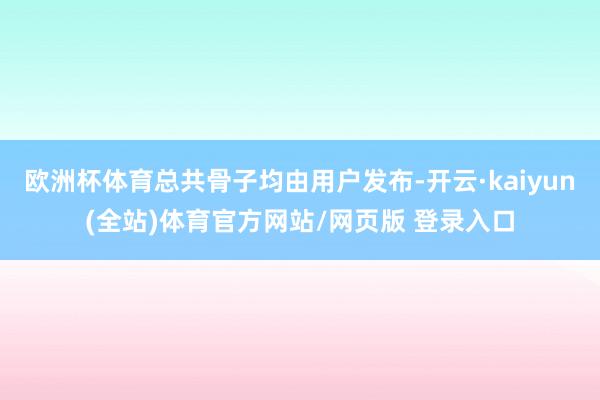 欧洲杯体育总共骨子均由用户发布-开云·kaiyun(全站)体育官方网站/网页版 登录入口