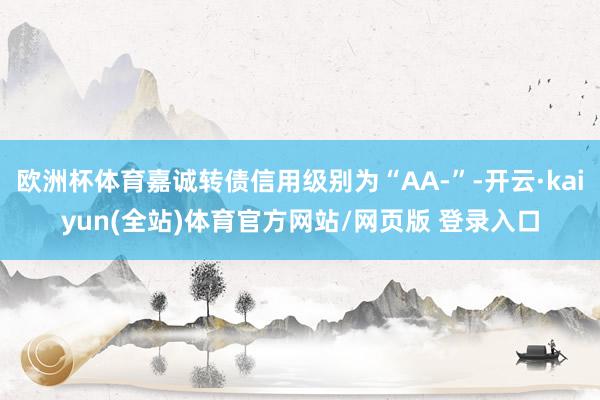 欧洲杯体育嘉诚转债信用级别为“AA-”-开云·kaiyun(全站)体育官方网站/网页版 登录入口