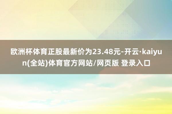 欧洲杯体育正股最新价为23.48元-开云·kaiyun(全站)体育官方网站/网页版 登录入口
