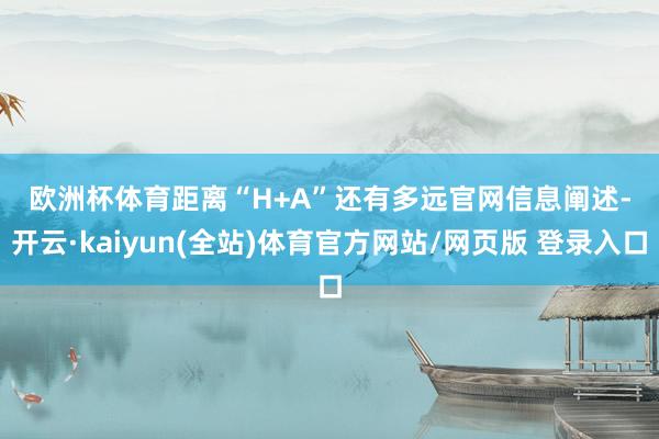 欧洲杯体育 距离“H+A”还有多远 官网信息阐述-开云·kaiyun(全站)体育官方网站/网页版 登录入口