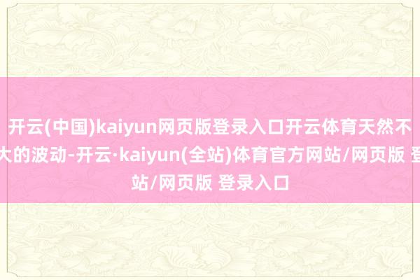 开云(中国)kaiyun网页版登录入口开云体育天然不会有太大的波动-开云·kaiyun(全站)体育官方网站/网页版 登录入口