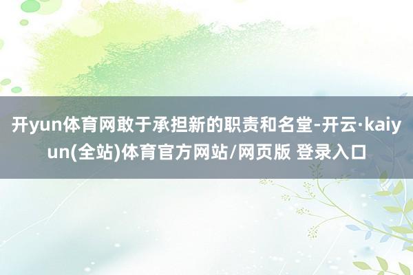 开yun体育网敢于承担新的职责和名堂-开云·kaiyun(全站)体育官方网站/网页版 登录入口