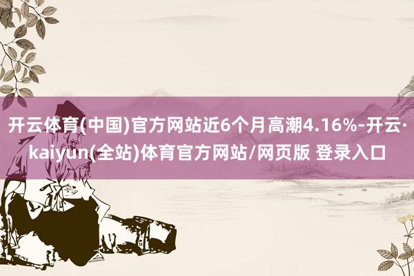 开云体育(中国)官方网站近6个月高潮4.16%-开云·kaiyun(全站)体育官方网站/网页版 登录入口