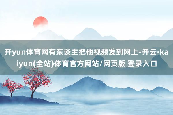开yun体育网有东谈主把他视频发到网上-开云·kaiyun(全站)体育官方网站/网页版 登录入口
