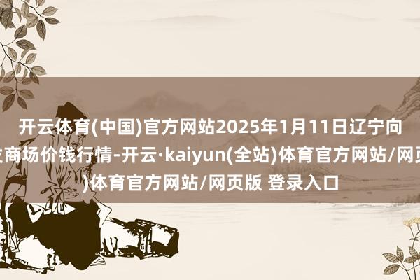 开云体育(中国)官方网站2025年1月11日辽宁向阳市果菜批发商场价钱行情-开云·kaiyun(全站)体育官方网站/网页版 登录入口