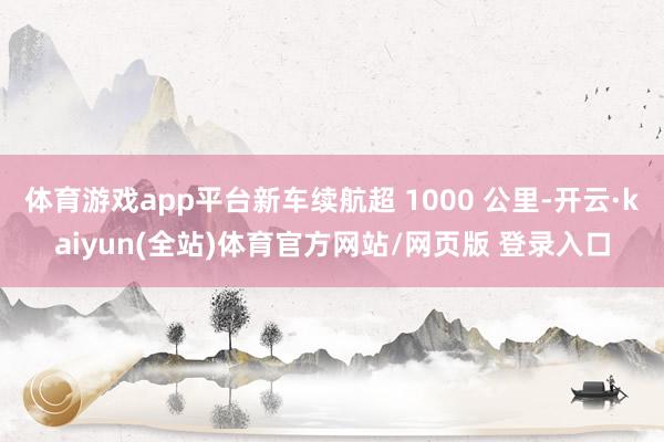 体育游戏app平台新车续航超 1000 公里-开云·kaiyun(全站)体育官方网站/网页版 登录入口
